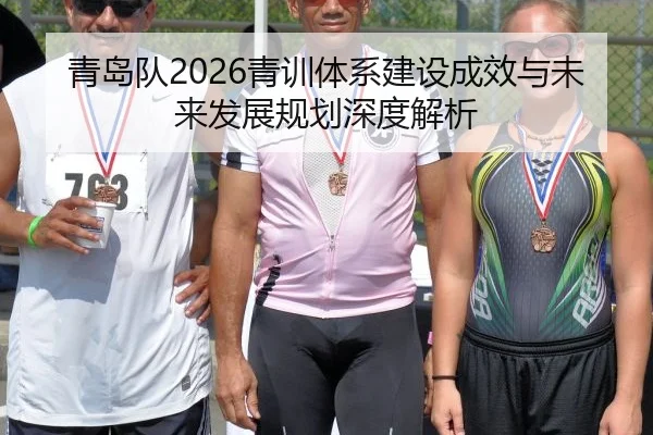 青岛队2026青训体系建设成效与未来发展规划深度解析